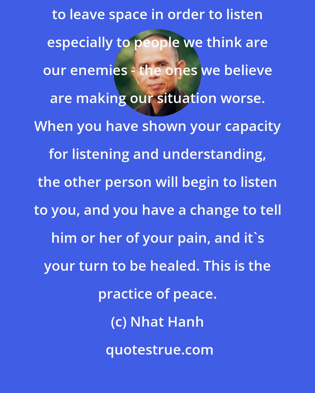 Nhat Hanh: Listening is a very deep practice. You have to empty yourself. You have to leave space in order to listen especially to people we think are our enemies - the ones we believe are making our situation worse. When you have shown your capacity for listening and understanding, the other person will begin to listen to you, and you have a change to tell him or her of your pain, and it's your turn to be healed. This is the practice of peace.