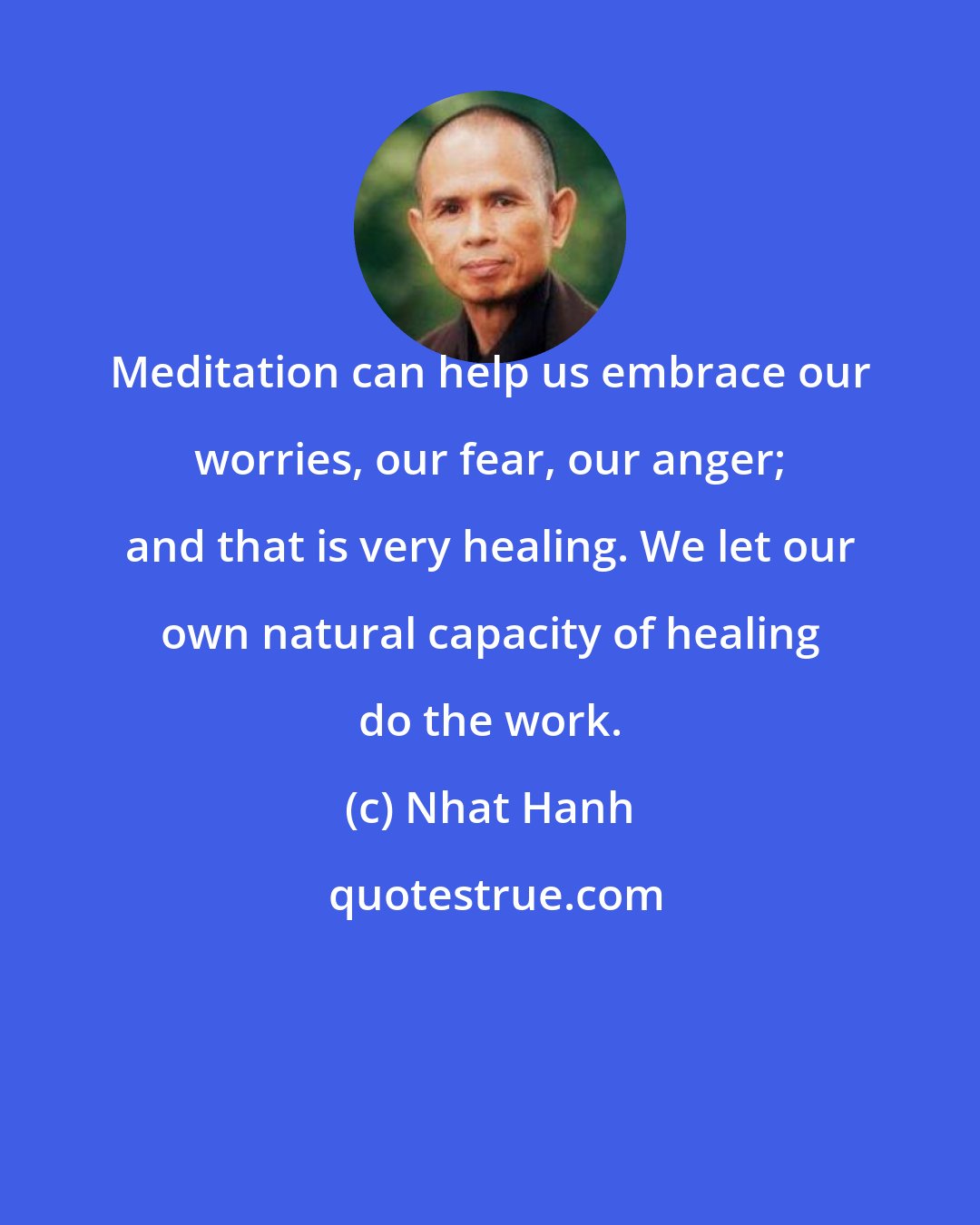 Nhat Hanh: Meditation can help us embrace our worries, our fear, our anger; and that is very healing. We let our own natural capacity of healing do the work.