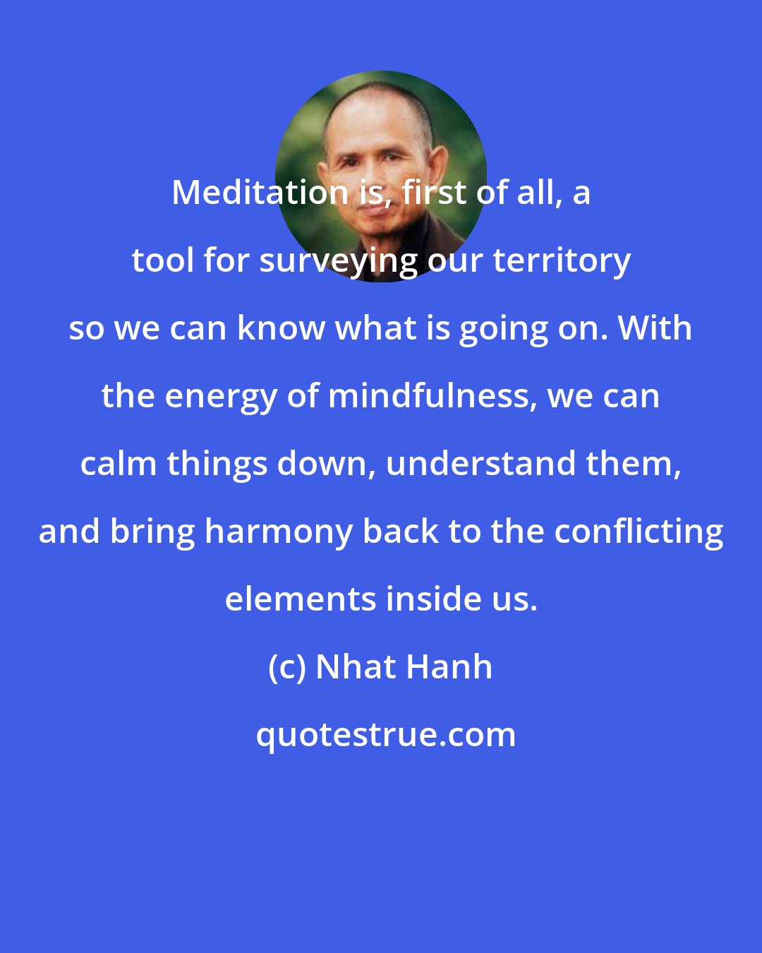 Nhat Hanh: Meditation is, first of all, a tool for surveying our territory so we can know what is going on. With the energy of mindfulness, we can calm things down, understand them, and bring harmony back to the conflicting elements inside us.