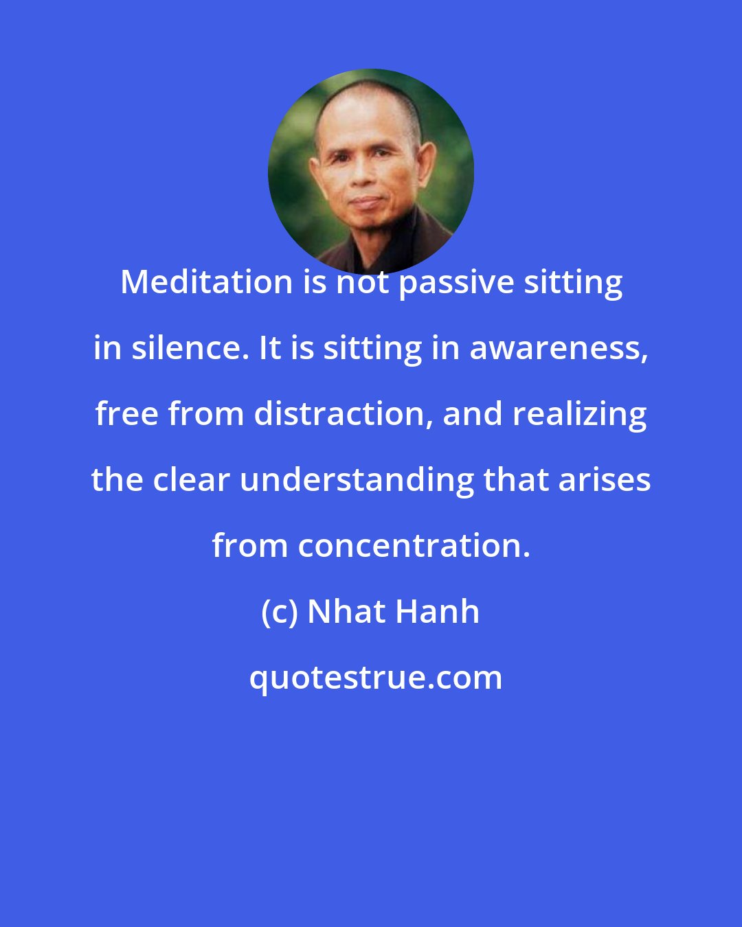 Nhat Hanh: Meditation is not passive sitting in silence. It is sitting in awareness, free from distraction, and realizing the clear understanding that arises from concentration.