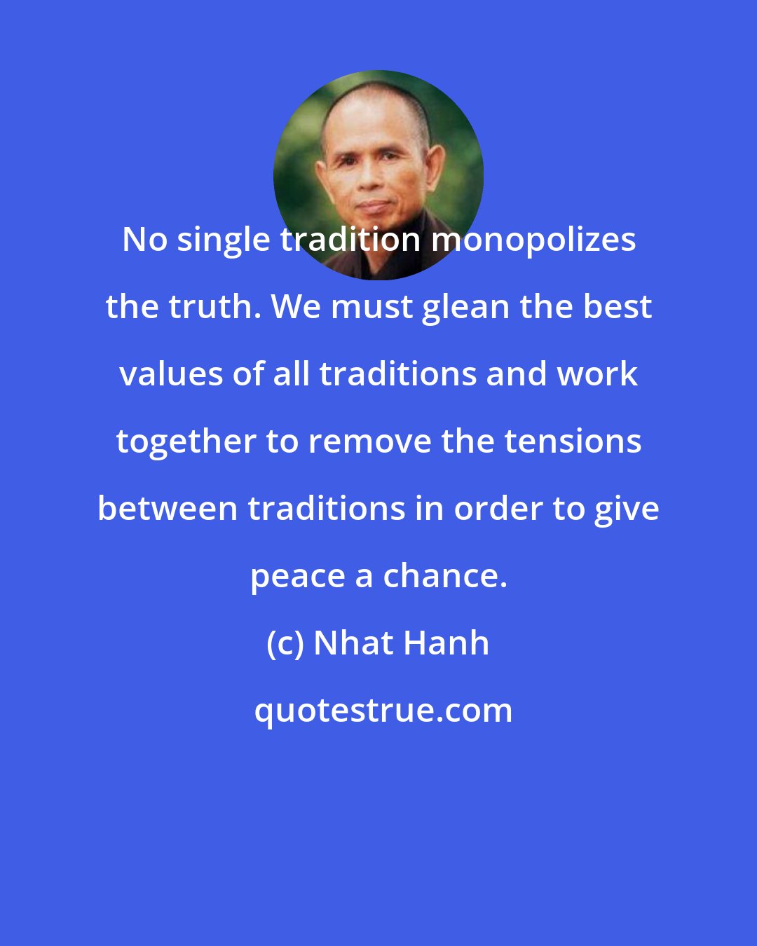 Nhat Hanh: No single tradition monopolizes the truth. We must glean the best values of all traditions and work together to remove the tensions between traditions in order to give peace a chance.