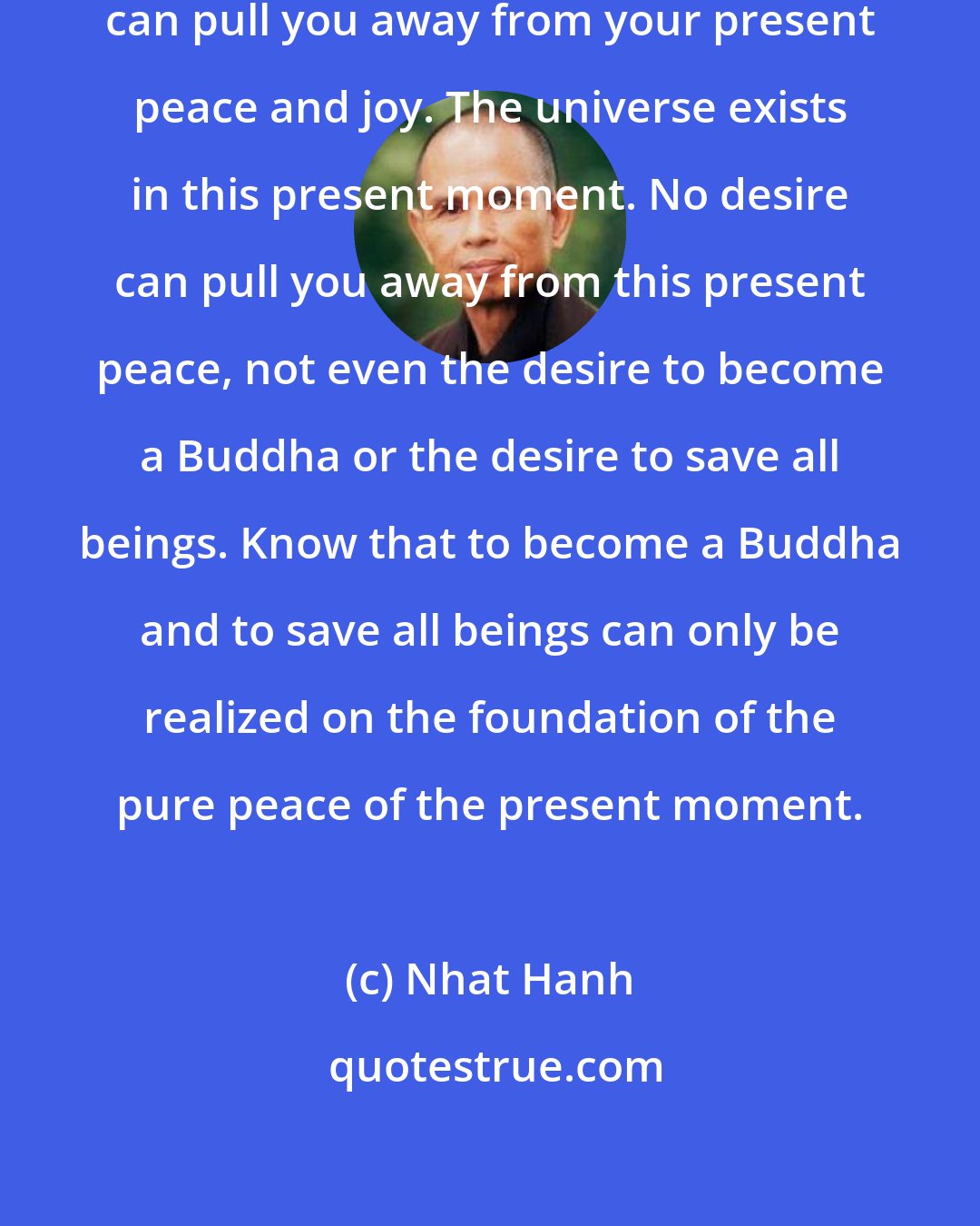 Nhat Hanh: No thought about the past or future can pull you away from your present peace and joy. The universe exists in this present moment. No desire can pull you away from this present peace, not even the desire to become a Buddha or the desire to save all beings. Know that to become a Buddha and to save all beings can only be realized on the foundation of the pure peace of the present moment.