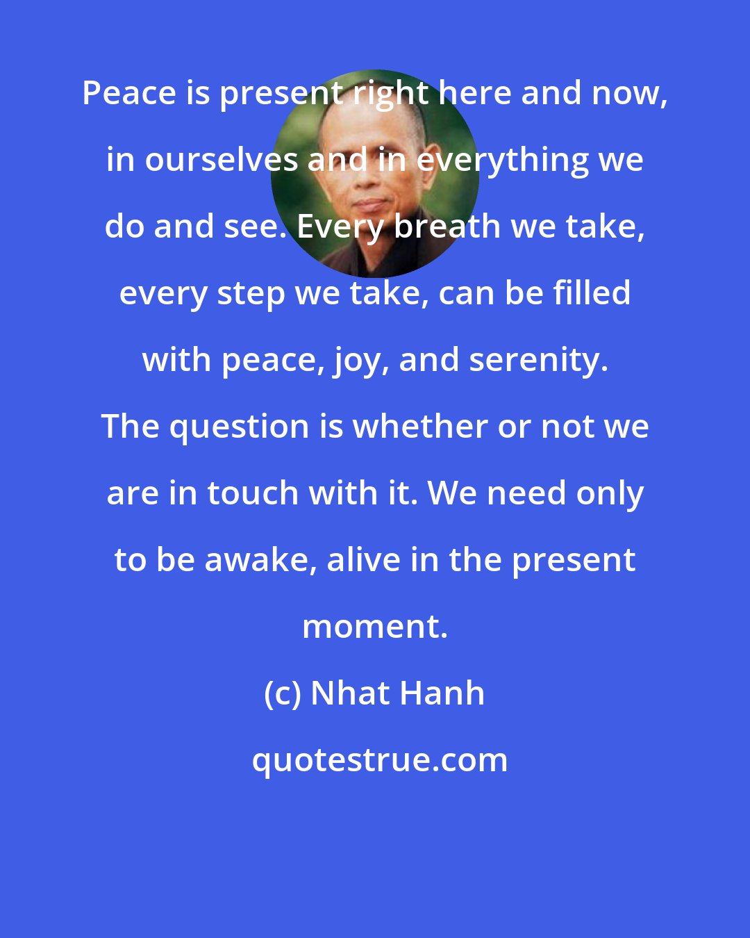 Nhat Hanh: Peace is present right here and now, in ourselves and in everything we do and see. Every breath we take, every step we take, can be filled with peace, joy, and serenity. The question is whether or not we are in touch with it. We need only to be awake, alive in the present moment.