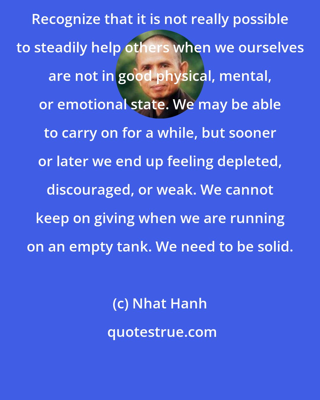 Nhat Hanh: Recognize that it is not really possible to steadily help others when we ourselves are not in good physical, mental, or emotional state. We may be able to carry on for a while, but sooner or later we end up feeling depleted, discouraged, or weak. We cannot keep on giving when we are running on an empty tank. We need to be solid.