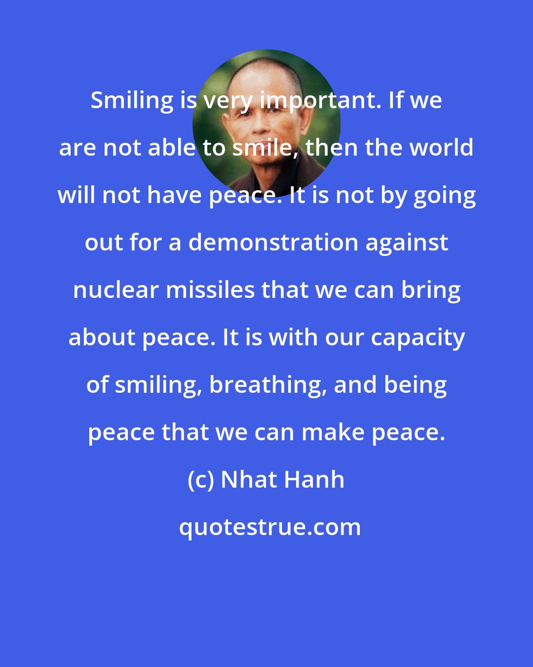 Nhat Hanh: Smiling is very important. If we are not able to smile, then the world will not have peace. It is not by going out for a demonstration against nuclear missiles that we can bring about peace. It is with our capacity of smiling, breathing, and being peace that we can make peace.