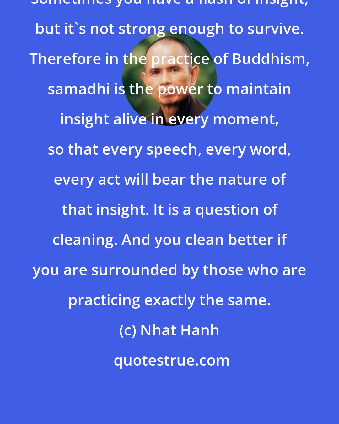 Nhat Hanh: Sometimes you have a flash of insight, but it's not strong enough to survive. Therefore in the practice of Buddhism, samadhi is the power to maintain insight alive in every moment, so that every speech, every word, every act will bear the nature of that insight. It is a question of cleaning. And you clean better if you are surrounded by those who are practicing exactly the same.