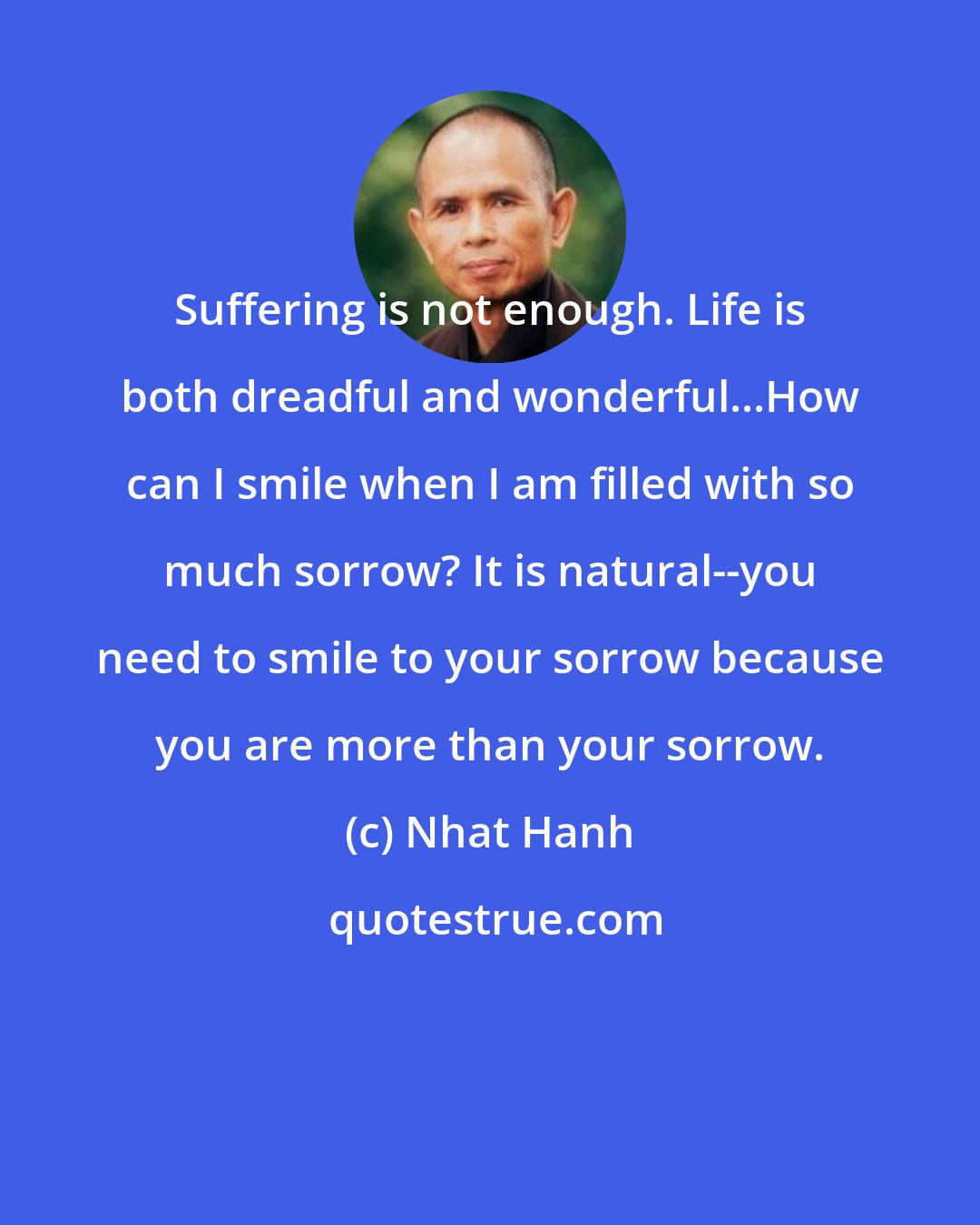 Nhat Hanh: Suffering is not enough. Life is both dreadful and wonderful...How can I smile when I am filled with so much sorrow? It is natural--you need to smile to your sorrow because you are more than your sorrow.