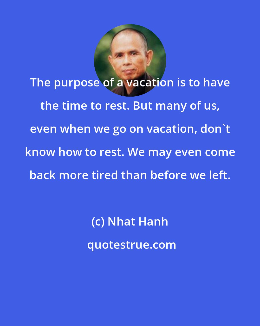 Nhat Hanh: The purpose of a vacation is to have the time to rest. But many of us, even when we go on vacation, don't know how to rest. We may even come back more tired than before we left.