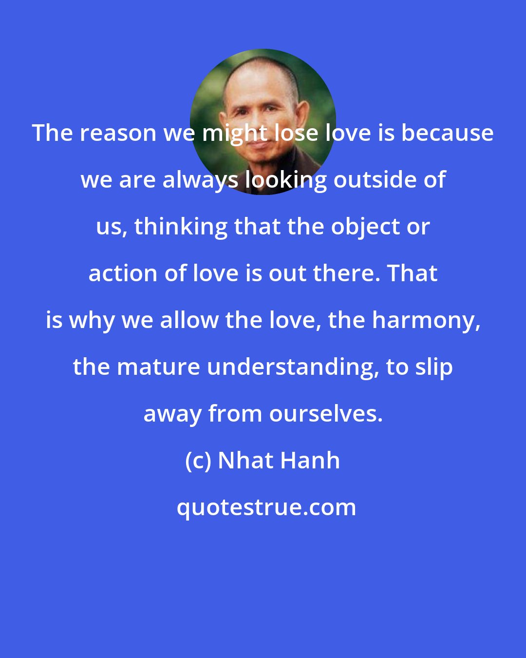 Nhat Hanh: The reason we might lose love is because we are always looking outside of us, thinking that the object or action of love is out there. That is why we allow the love, the harmony, the mature understanding, to slip away from ourselves.