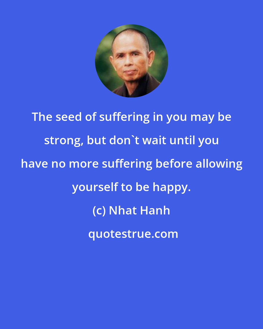 Nhat Hanh: The seed of suffering in you may be strong, but don't wait until you have no more suffering before allowing yourself to be happy.