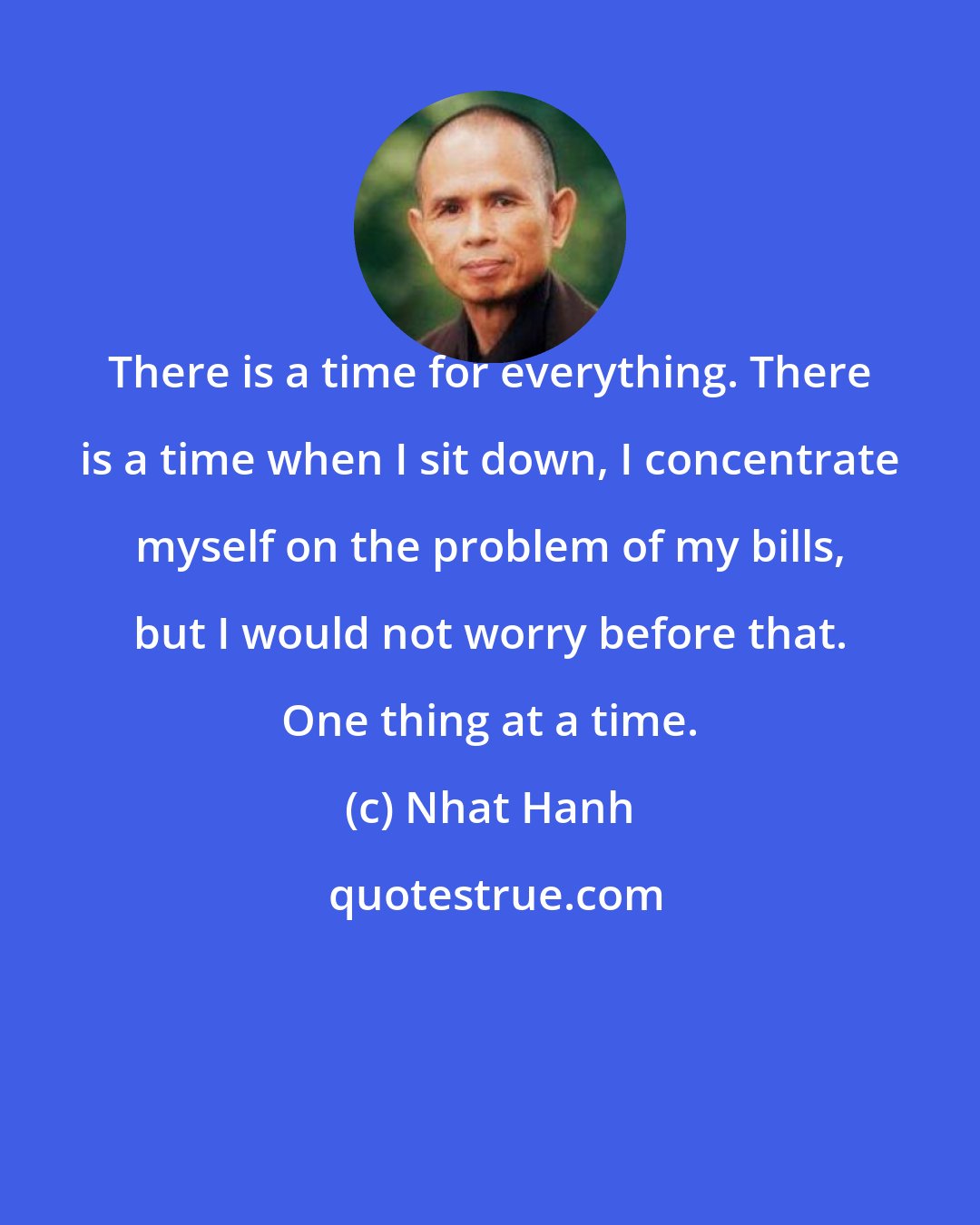 Nhat Hanh: There is a time for everything. There is a time when I sit down, I concentrate myself on the problem of my bills, but I would not worry before that. One thing at a time.