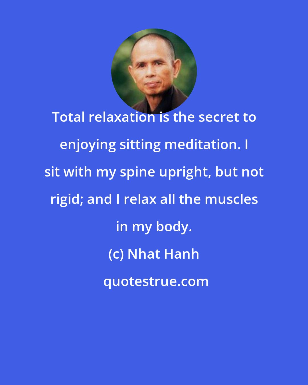 Nhat Hanh: Total relaxation is the secret to enjoying sitting meditation. I sit with my spine upright, but not rigid; and I relax all the muscles in my body.