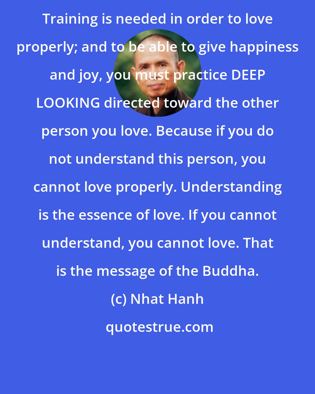 Nhat Hanh: Training is needed in order to love properly; and to be able to give happiness and joy, you must practice DEEP LOOKING directed toward the other person you love. Because if you do not understand this person, you cannot love properly. Understanding is the essence of love. If you cannot understand, you cannot love. That is the message of the Buddha.