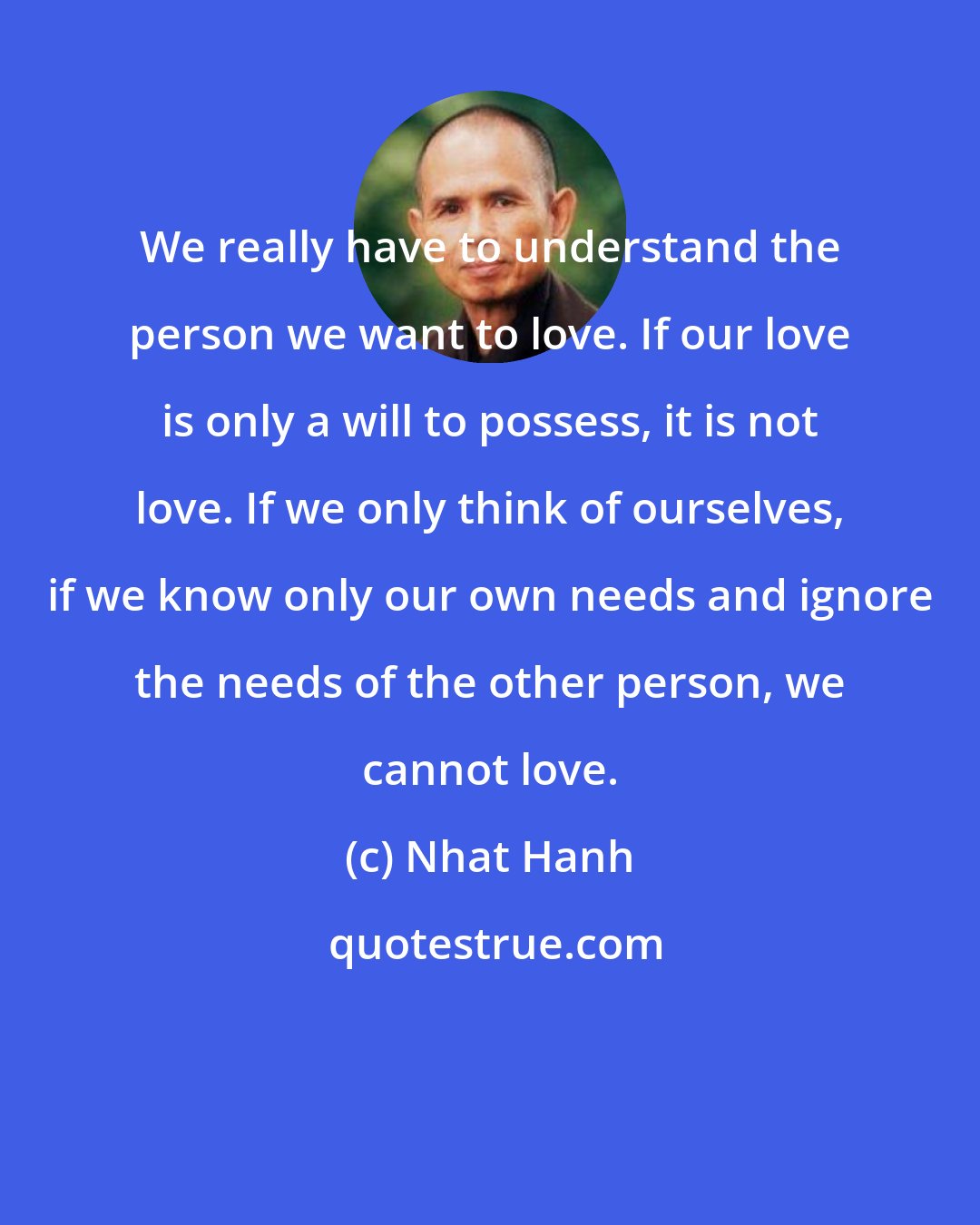 Nhat Hanh: We really have to understand the person we want to love. If our love is only a will to possess, it is not love. If we only think of ourselves, if we know only our own needs and ignore the needs of the other person, we cannot love.