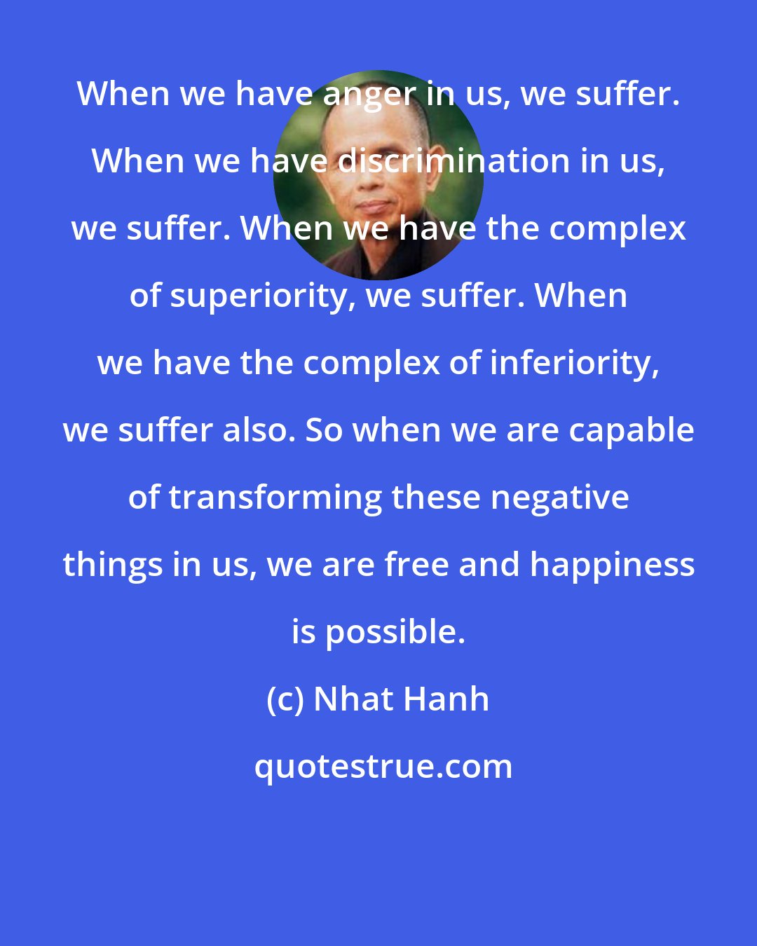 Nhat Hanh: When we have anger in us, we suffer. When we have discrimination in us, we suffer. When we have the complex of superiority, we suffer. When we have the complex of inferiority, we suffer also. So when we are capable of transforming these negative things in us, we are free and happiness is possible.