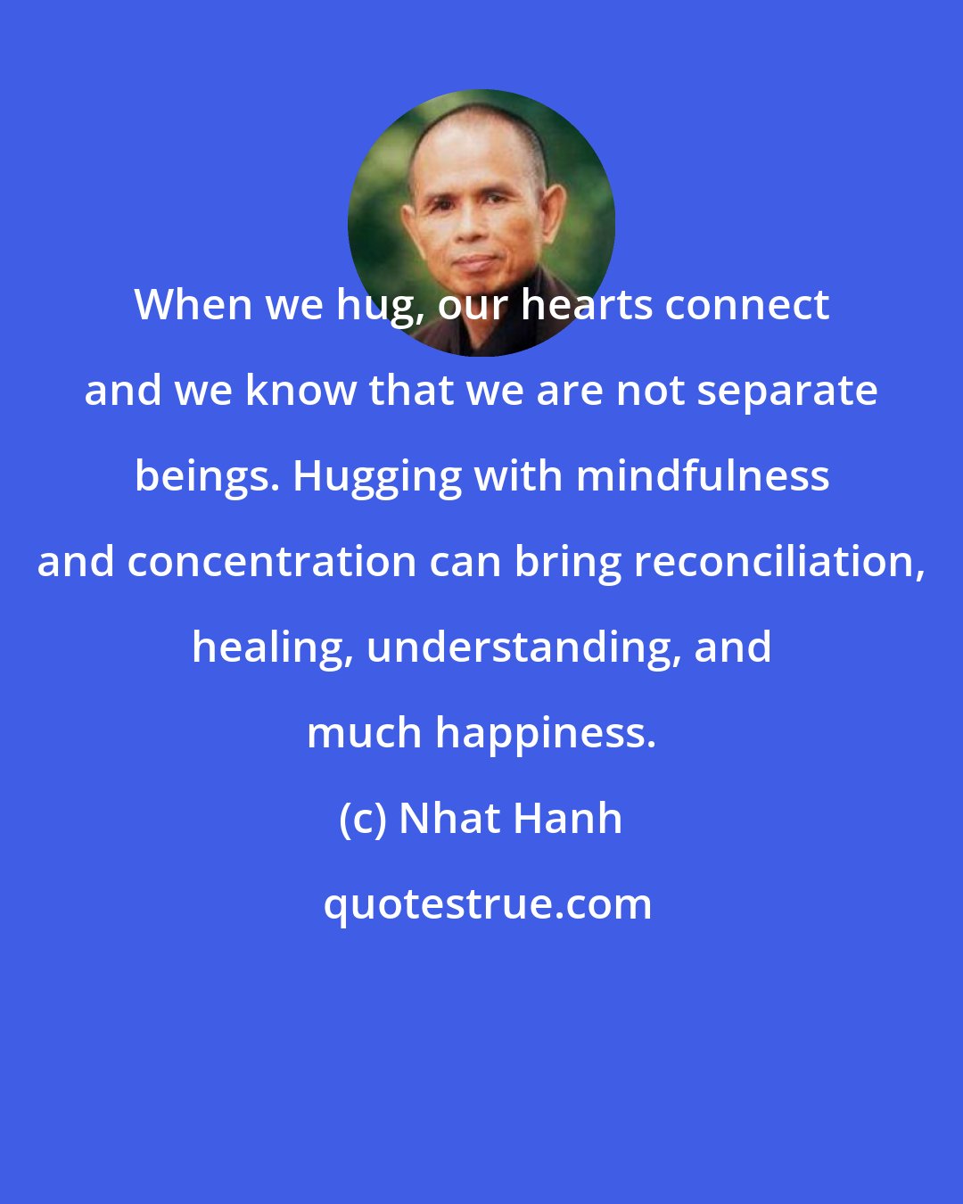 Nhat Hanh: When we hug, our hearts connect and we know that we are not separate beings. Hugging with mindfulness and concentration can bring reconciliation, healing, understanding, and much happiness.