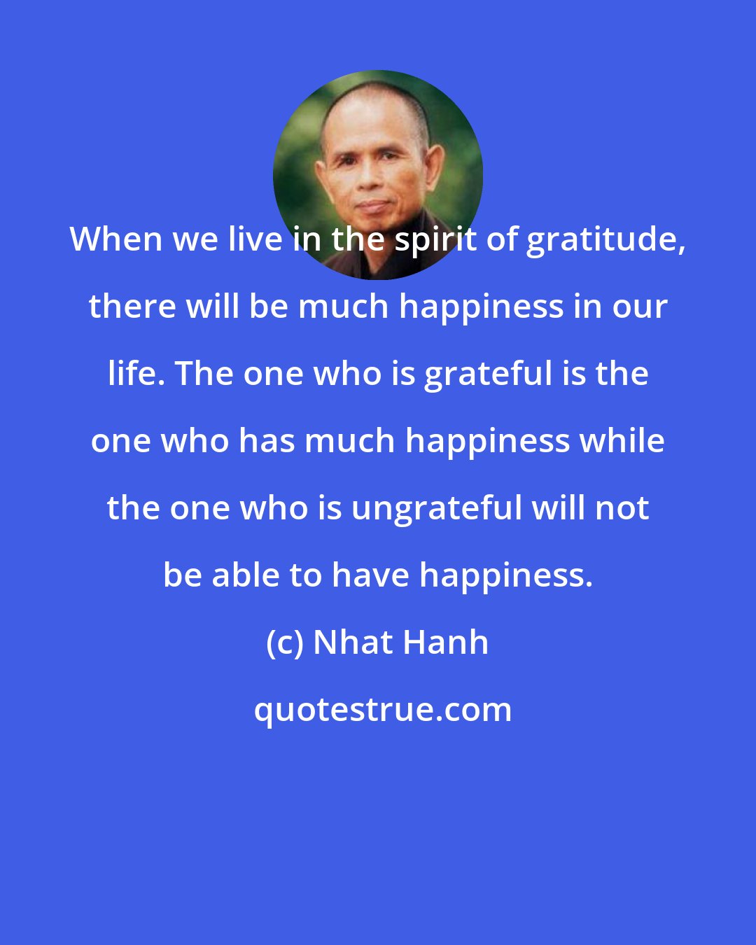 Nhat Hanh: When we live in the spirit of gratitude, there will be much happiness in our life. The one who is grateful is the one who has much happiness while the one who is ungrateful will not be able to have happiness.