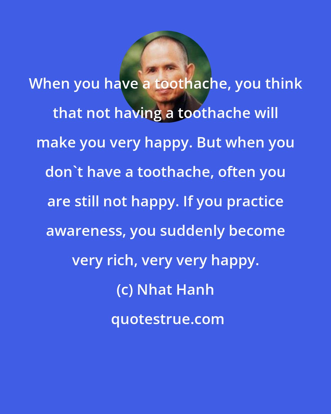 Nhat Hanh: When you have a toothache, you think that not having a toothache will make you very happy. But when you don't have a toothache, often you are still not happy. If you practice awareness, you suddenly become very rich, very very happy.