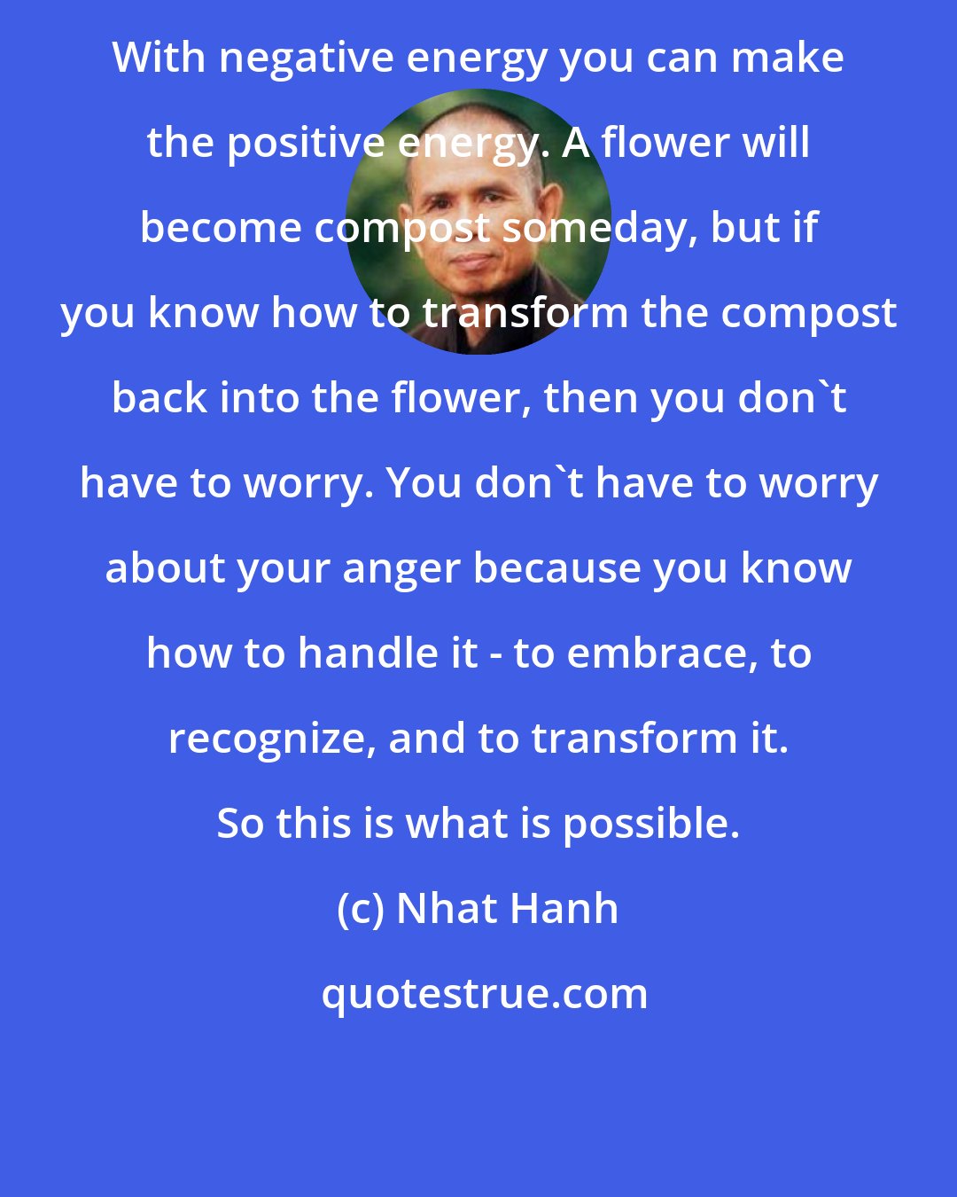 Nhat Hanh: With negative energy you can make the positive energy. A flower will become compost someday, but if you know how to transform the compost back into the flower, then you don't have to worry. You don't have to worry about your anger because you know how to handle it - to embrace, to recognize, and to transform it. So this is what is possible.