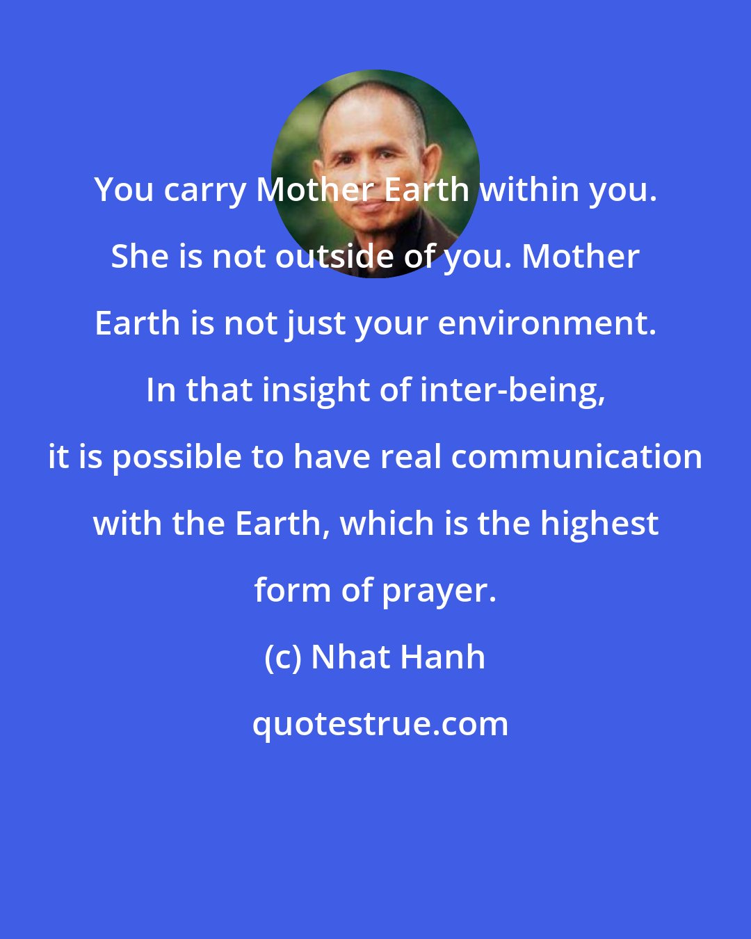 Nhat Hanh: You carry Mother Earth within you. She is not outside of you. Mother Earth is not just your environment. In that insight of inter-being, it is possible to have real communication with the Earth, which is the highest form of prayer.