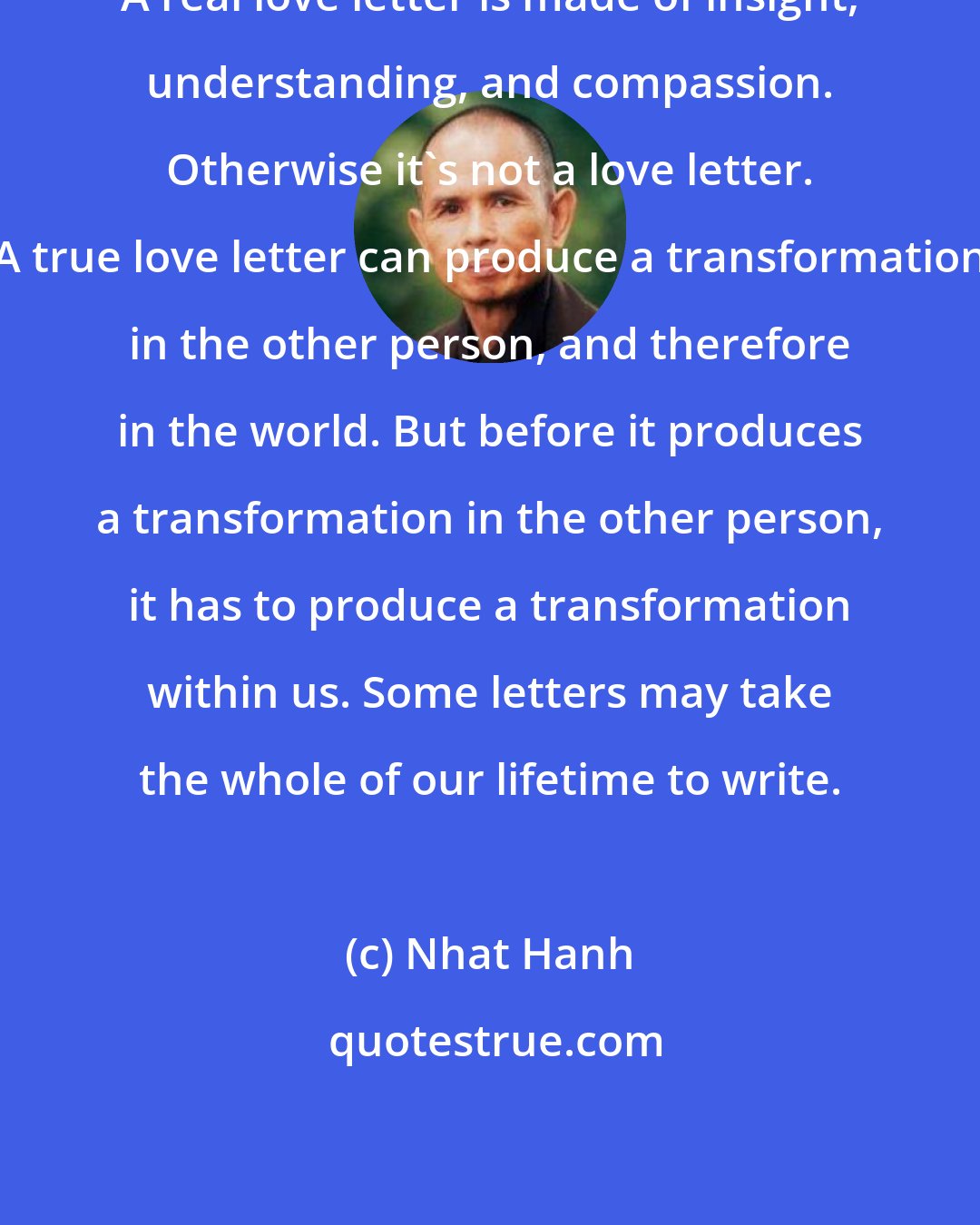 Nhat Hanh: A real love letter is made of insight, understanding, and compassion. Otherwise it's not a love letter. A true love letter can produce a transformation in the other person, and therefore in the world. But before it produces a transformation in the other person, it has to produce a transformation within us. Some letters may take the whole of our lifetime to write.