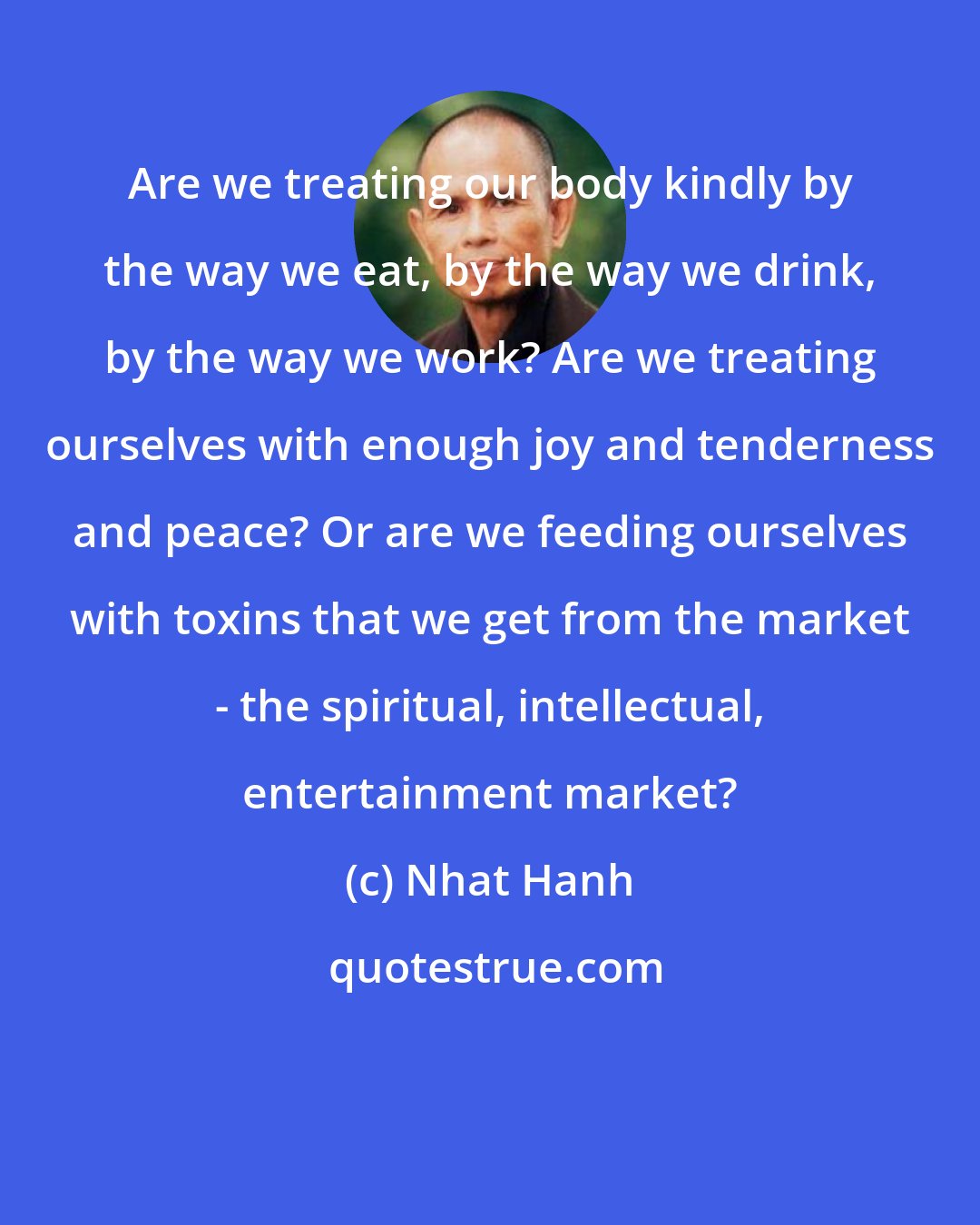 Nhat Hanh: Are we treating our body kindly by the way we eat, by the way we drink, by the way we work? Are we treating ourselves with enough joy and tenderness and peace? Or are we feeding ourselves with toxins that we get from the market - the spiritual, intellectual, entertainment market?