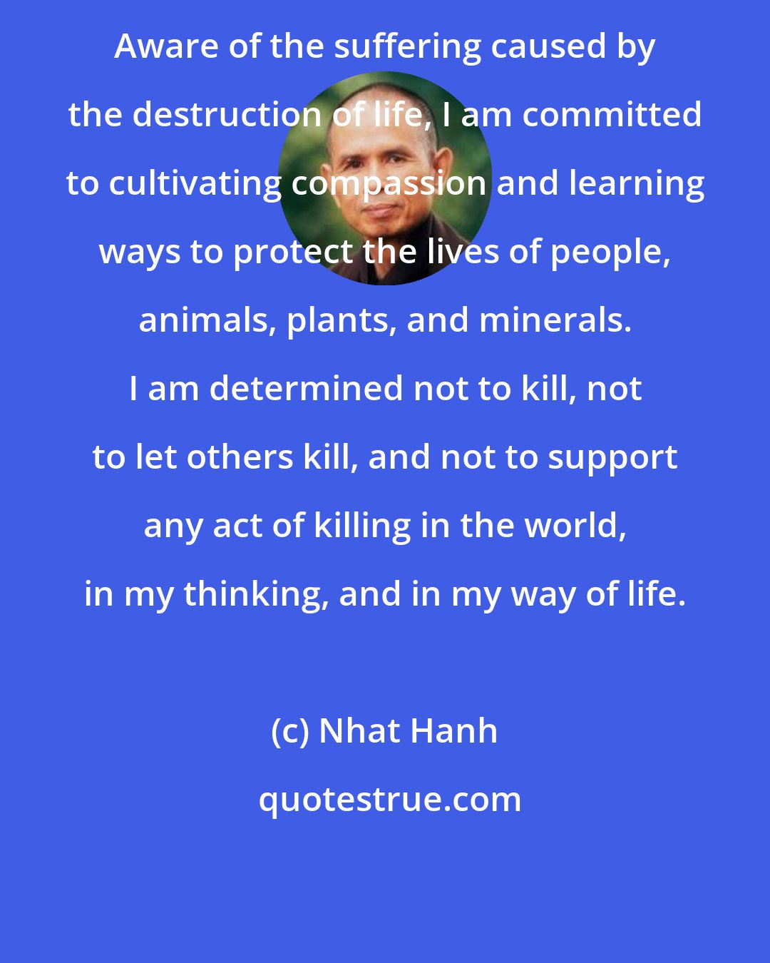 Nhat Hanh: Aware of the suffering caused by the destruction of life, I am committed to cultivating compassion and learning ways to protect the lives of people, animals, plants, and minerals. I am determined not to kill, not to let others kill, and not to support any act of killing in the world, in my thinking, and in my way of life.