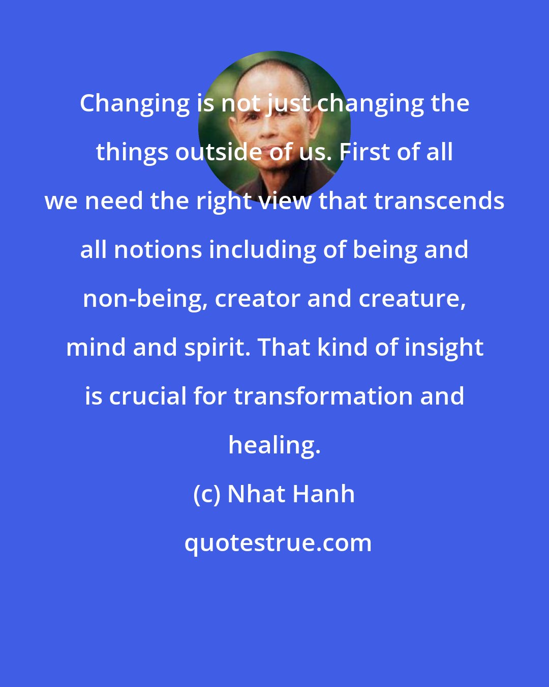 Nhat Hanh: Changing is not just changing the things outside of us. First of all we need the right view that transcends all notions including of being and non-being, creator and creature, mind and spirit. That kind of insight is crucial for transformation and healing.