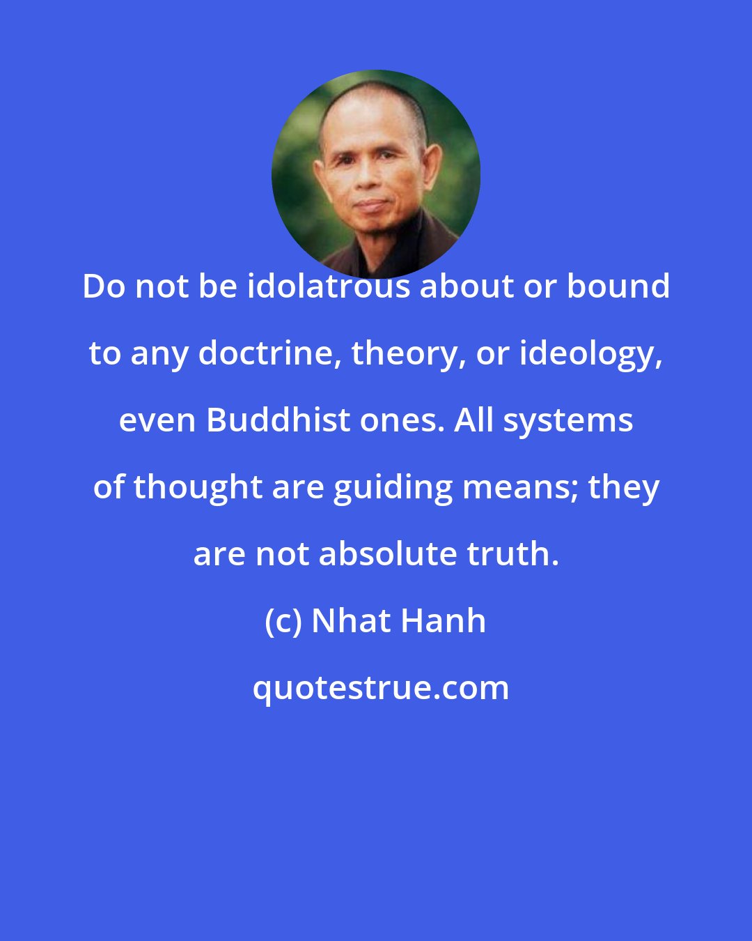 Nhat Hanh: Do not be idolatrous about or bound to any doctrine, theory, or ideology, even Buddhist ones. All systems of thought are guiding means; they are not absolute truth.