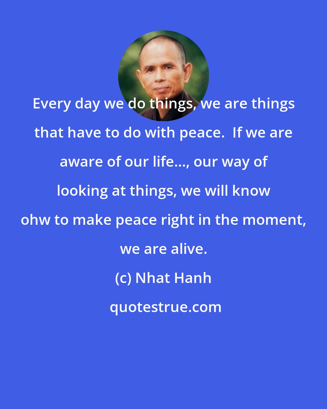 Nhat Hanh: Every day we do things, we are things that have to do with peace.  If we are aware of our life..., our way of looking at things, we will know ohw to make peace right in the moment, we are alive.