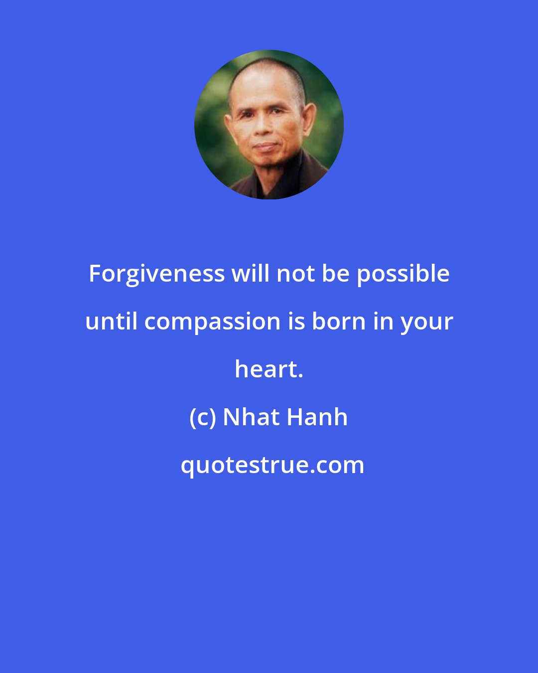 Nhat Hanh: Forgiveness will not be possible until compassion is born in your heart.