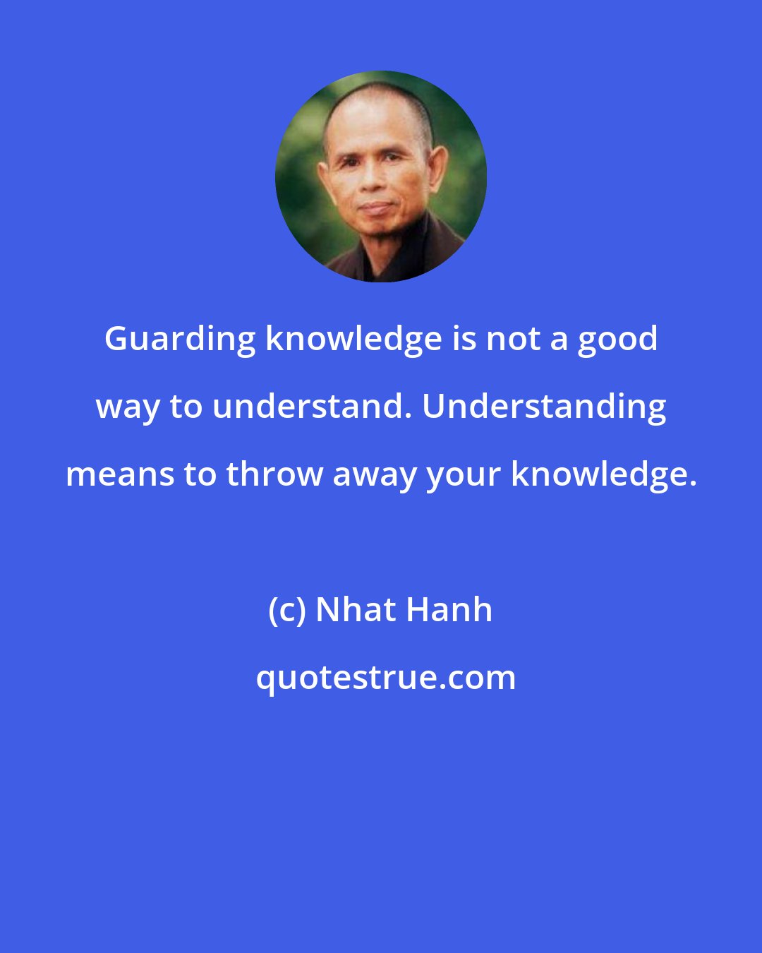 Nhat Hanh: Guarding knowledge is not a good way to understand. Understanding means to throw away your knowledge.