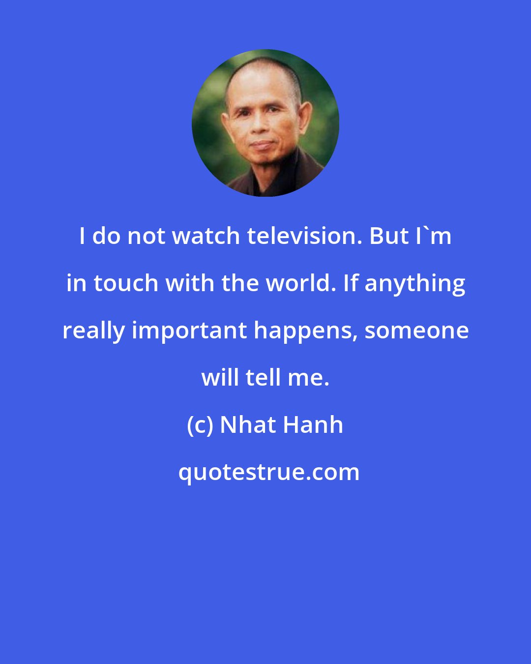 Nhat Hanh: I do not watch television. But I'm in touch with the world. If anything really important happens, someone will tell me.