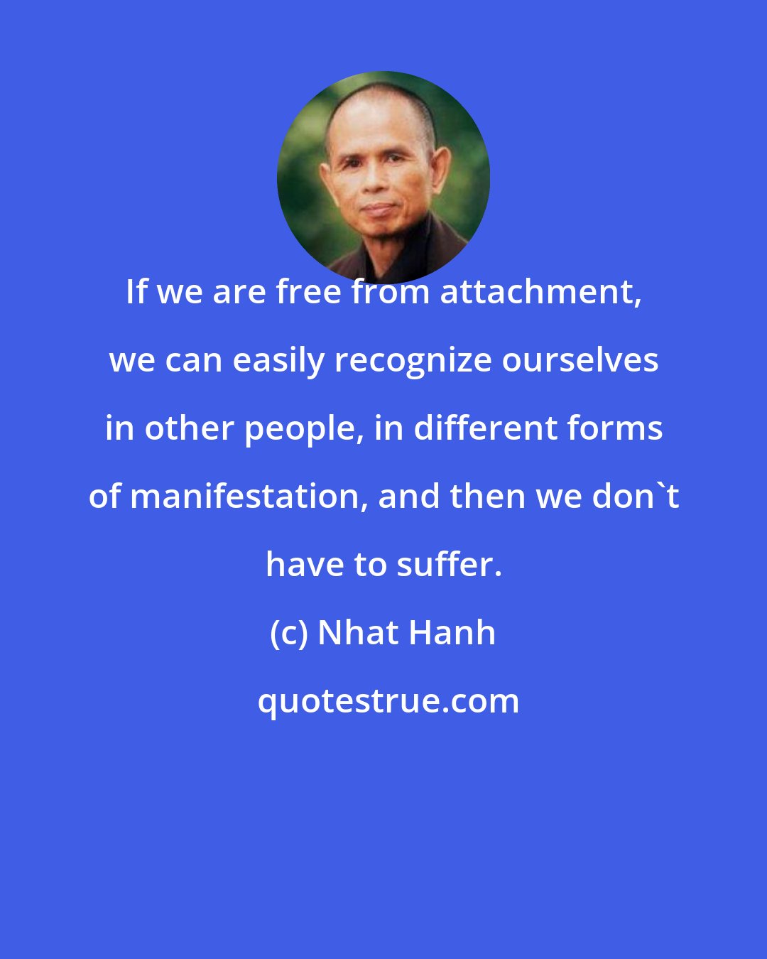 Nhat Hanh: If we are free from attachment, we can easily recognize ourselves in other people, in different forms of manifestation, and then we don't have to suffer.