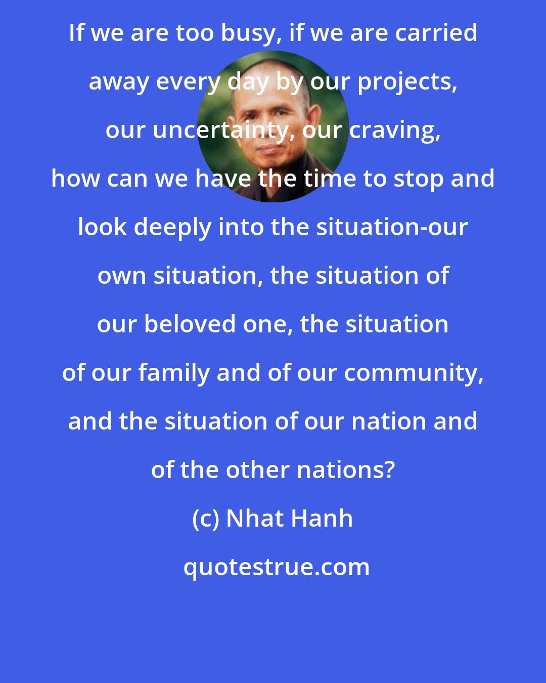 Nhat Hanh: If we are too busy, if we are carried away every day by our projects, our uncertainty, our craving, how can we have the time to stop and look deeply into the situation-our own situation, the situation of our beloved one, the situation of our family and of our community, and the situation of our nation and of the other nations?