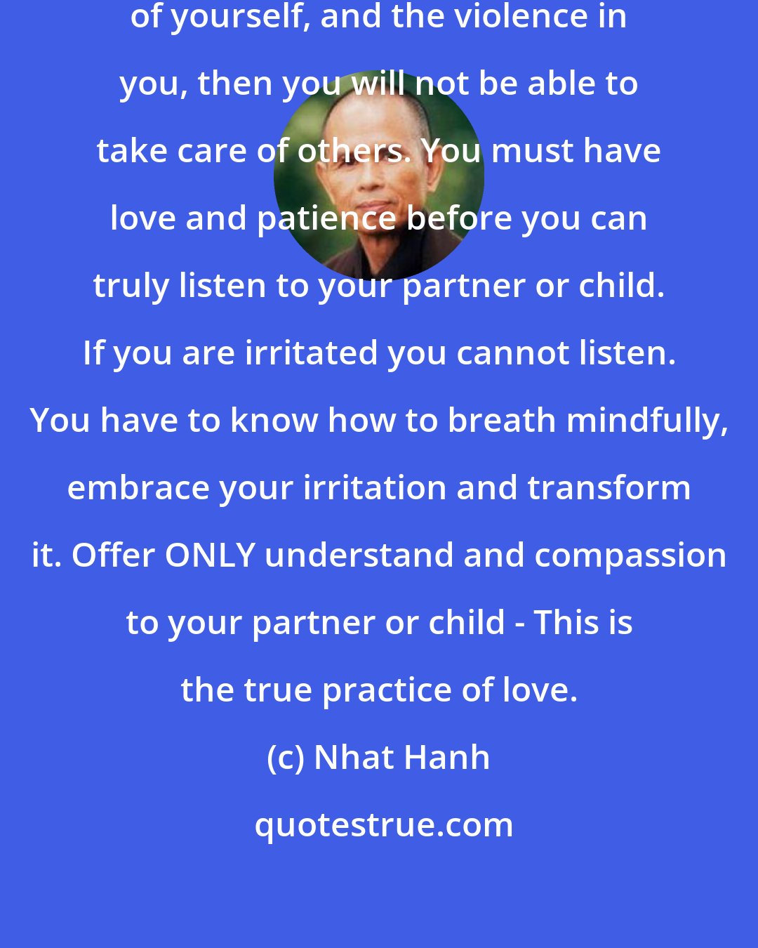 Nhat Hanh: If you do not know how to take care of yourself, and the violence in you, then you will not be able to take care of others. You must have love and patience before you can truly listen to your partner or child. If you are irritated you cannot listen. You have to know how to breath mindfully, embrace your irritation and transform it. Offer ONLY understand and compassion to your partner or child - This is the true practice of love.