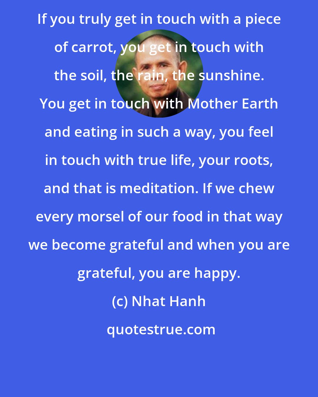 Nhat Hanh: If you truly get in touch with a piece of carrot, you get in touch with the soil, the rain, the sunshine. You get in touch with Mother Earth and eating in such a way, you feel in touch with true life, your roots, and that is meditation. If we chew every morsel of our food in that way we become grateful and when you are grateful, you are happy.