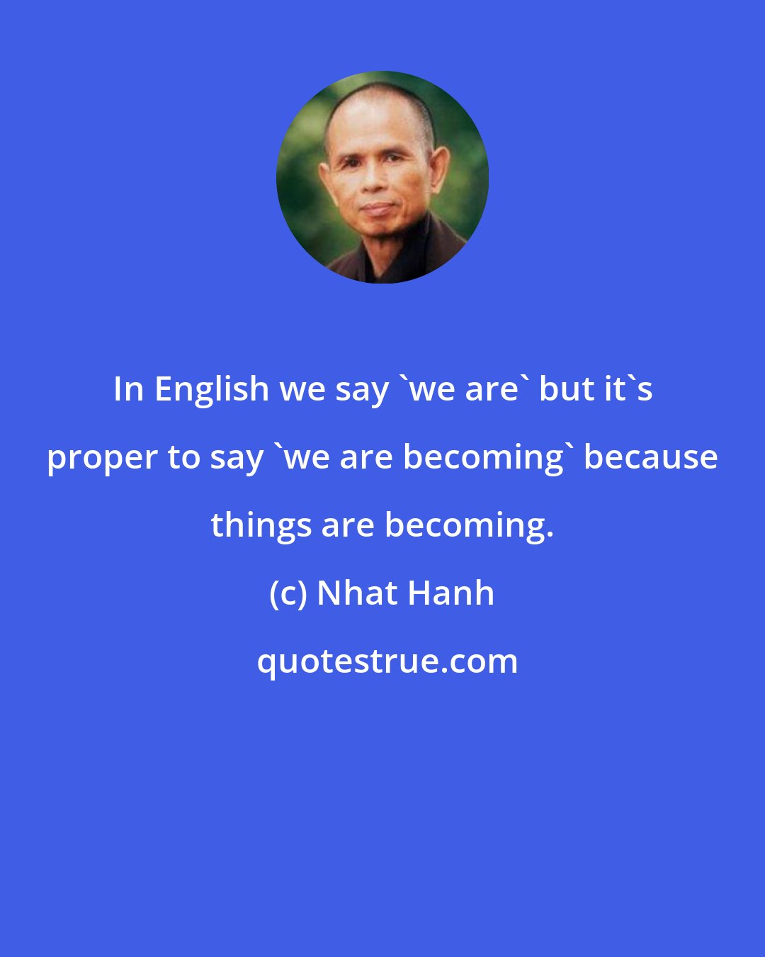 Nhat Hanh: In English we say 'we are' but it's proper to say 'we are becoming' because things are becoming.