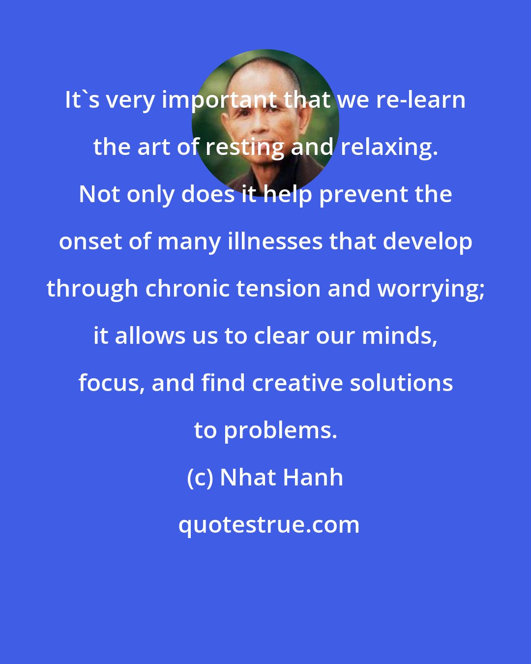 Nhat Hanh: It's very important that we re-learn the art of resting and relaxing. Not only does it help prevent the onset of many illnesses that develop through chronic tension and worrying; it allows us to clear our minds, focus, and find creative solutions to problems.