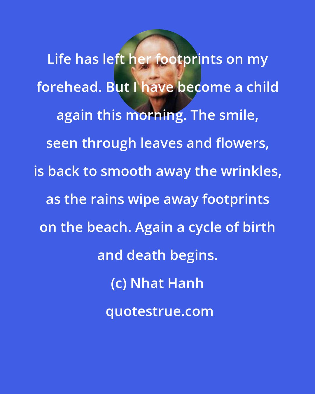 Nhat Hanh: Life has left her footprints on my forehead. But I have become a child again this morning. The smile, seen through leaves and flowers, is back to smooth away the wrinkles, as the rains wipe away footprints on the beach. Again a cycle of birth and death begins.