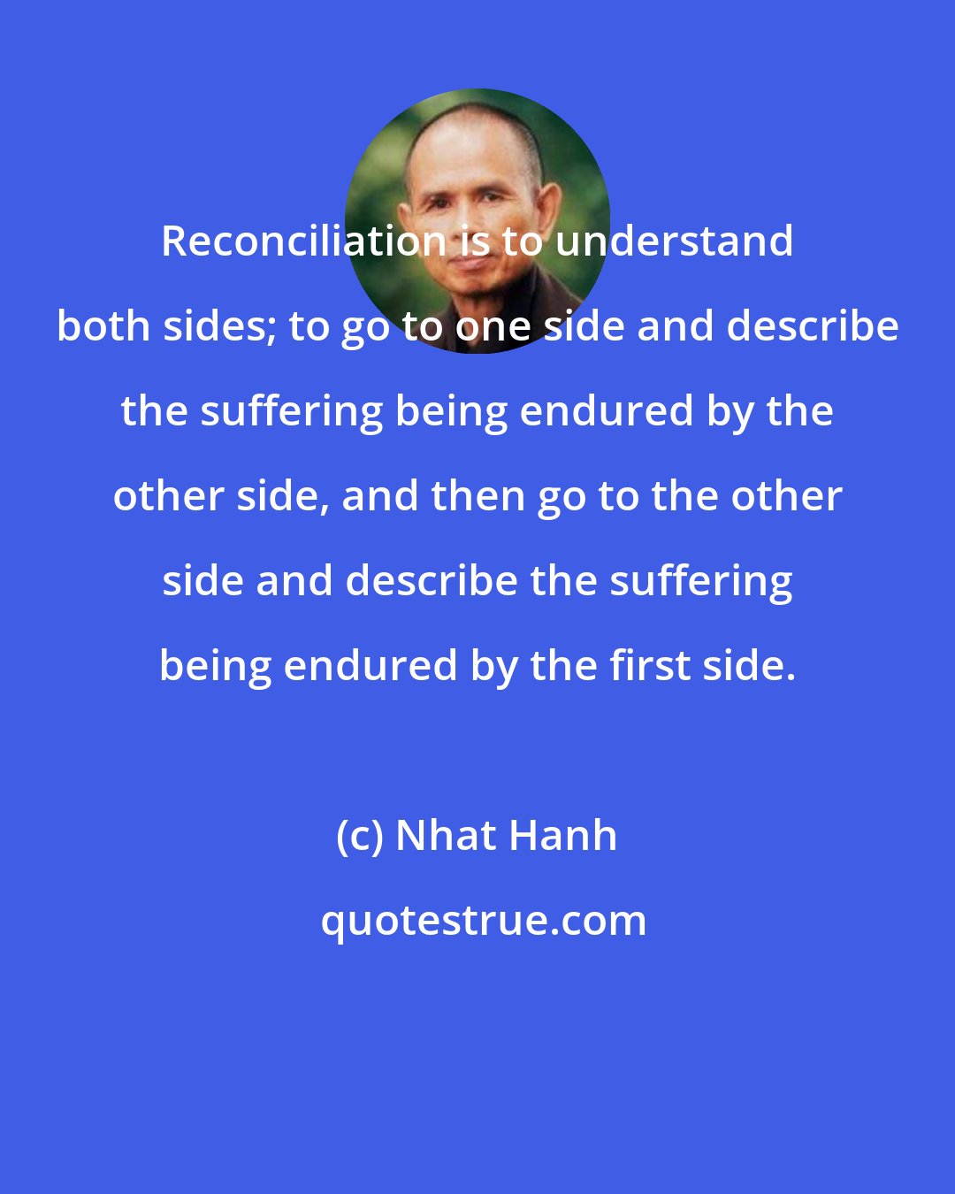 Nhat Hanh: Reconciliation is to understand both sides; to go to one side and describe the suffering being endured by the other side, and then go to the other side and describe the suffering being endured by the first side.