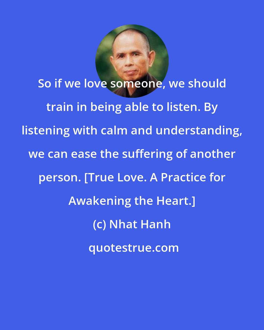 Nhat Hanh: So if we love someone, we should train in being able to listen. By listening with calm and understanding, we can ease the suffering of another person. [True Love. A Practice for Awakening the Heart.]