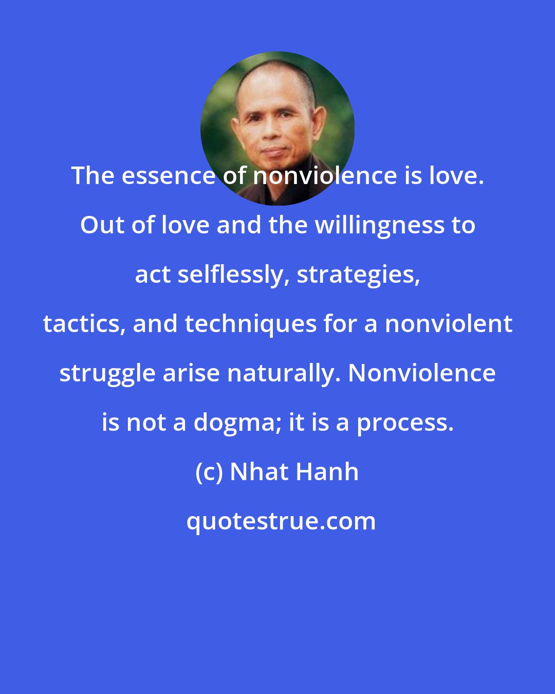 Nhat Hanh: The essence of nonviolence is love. Out of love and the willingness to act selflessly, strategies, tactics, and techniques for a nonviolent struggle arise naturally. Nonviolence is not a dogma; it is a process.