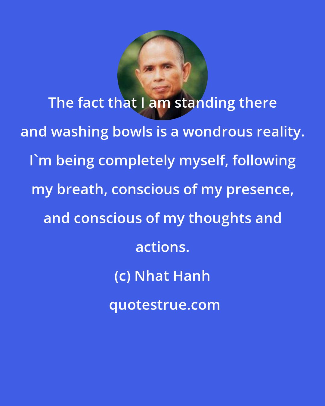 Nhat Hanh: The fact that I am standing there and washing bowls is a wondrous reality. I'm being completely myself, following my breath, conscious of my presence, and conscious of my thoughts and actions.