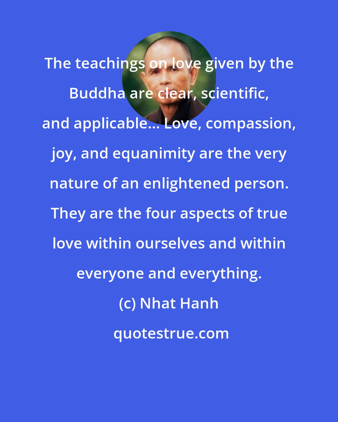 Nhat Hanh: The teachings on love given by the Buddha are clear, scientific, and applicable... Love, compassion, joy, and equanimity are the very nature of an enlightened person. They are the four aspects of true love within ourselves and within everyone and everything.