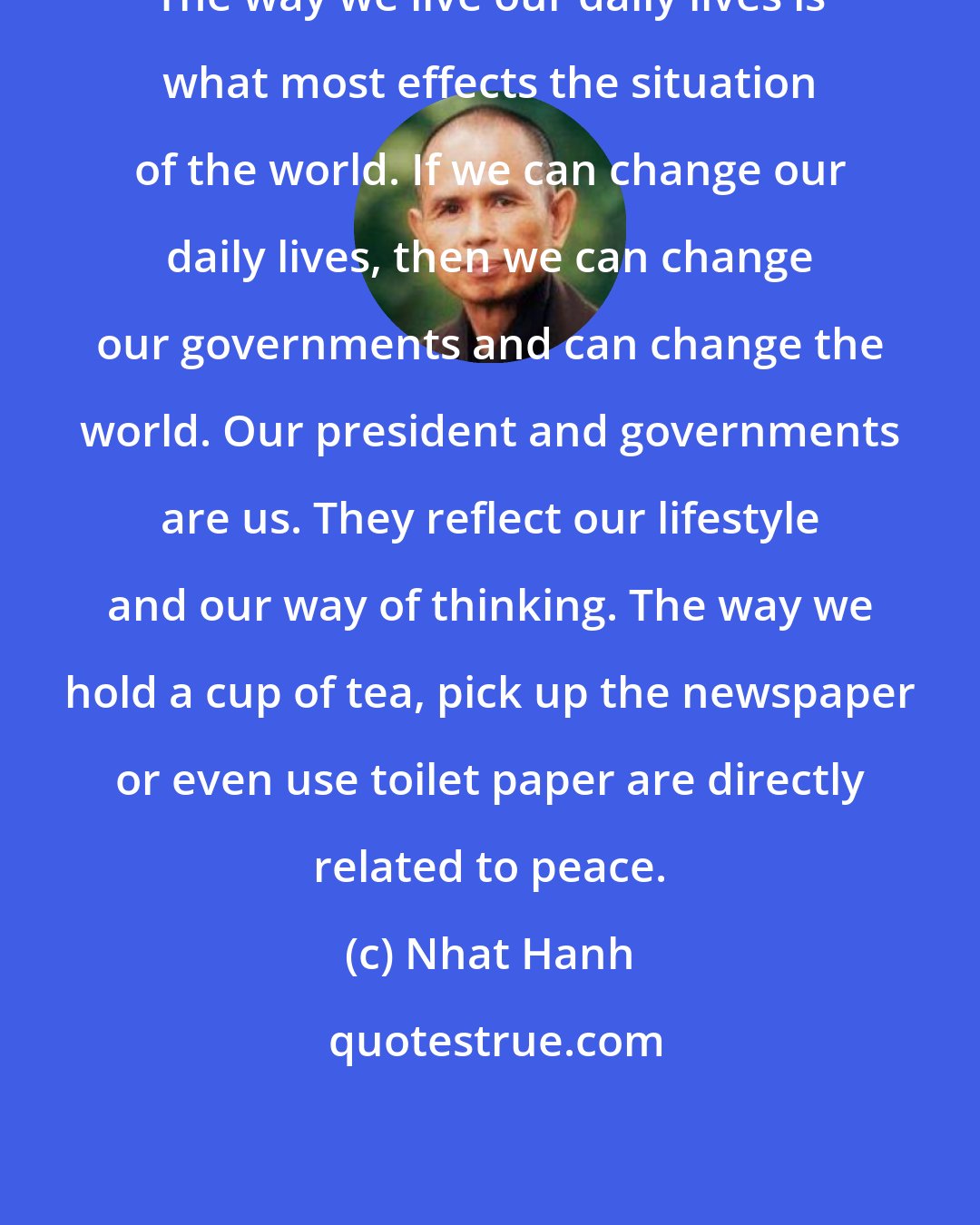 Nhat Hanh: The way we live our daily lives is what most effects the situation of the world. If we can change our daily lives, then we can change our governments and can change the world. Our president and governments are us. They reflect our lifestyle and our way of thinking. The way we hold a cup of tea, pick up the newspaper or even use toilet paper are directly related to peace.