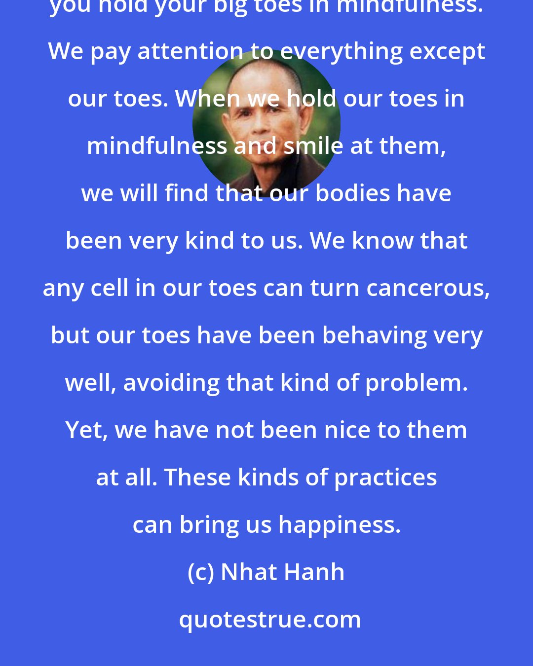 Nhat Hanh: There are so many things that can provide us with peace. Next time you take a shower or a bath, I suggest you hold your big toes in mindfulness. We pay attention to everything except our toes. When we hold our toes in mindfulness and smile at them, we will find that our bodies have been very kind to us. We know that any cell in our toes can turn cancerous, but our toes have been behaving very well, avoiding that kind of problem. Yet, we have not been nice to them at all. These kinds of practices can bring us happiness.