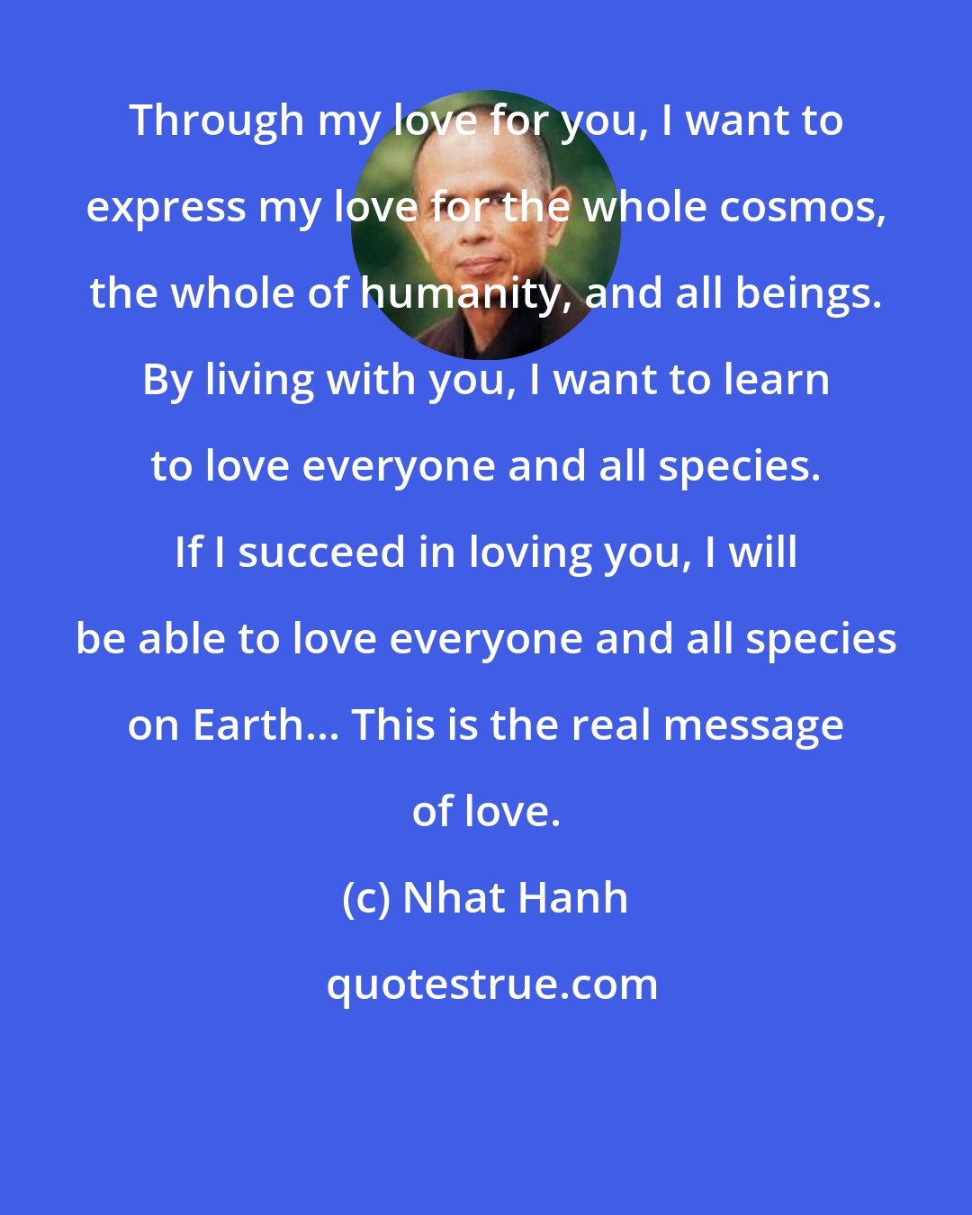 Nhat Hanh: Through my love for you, I want to express my love for the whole cosmos, the whole of humanity, and all beings. By living with you, I want to learn to love everyone and all species. If I succeed in loving you, I will be able to love everyone and all species on Earth... This is the real message of love.