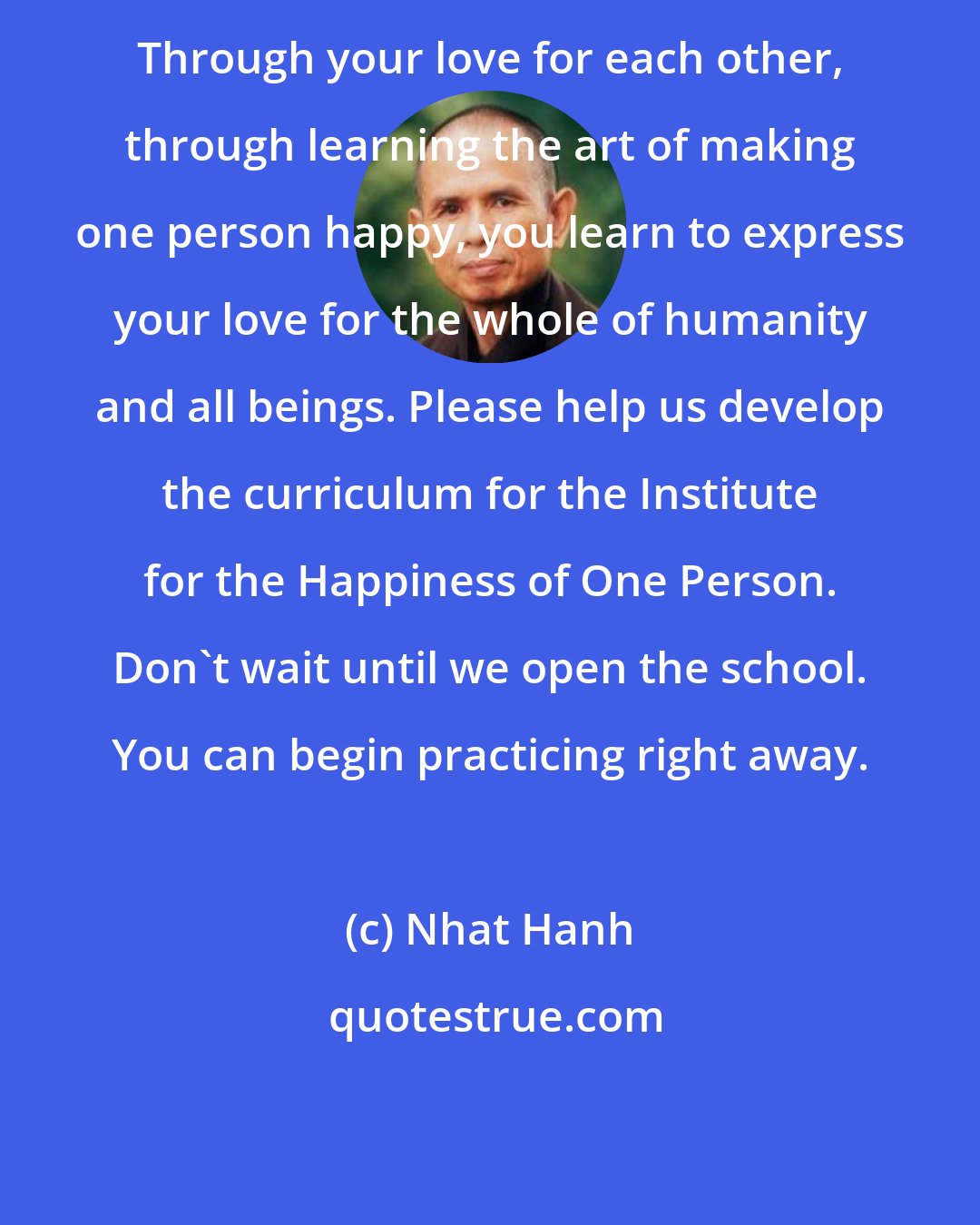 Nhat Hanh: Through your love for each other, through learning the art of making one person happy, you learn to express your love for the whole of humanity and all beings. Please help us develop the curriculum for the Institute for the Happiness of One Person. Don't wait until we open the school. You can begin practicing right away.