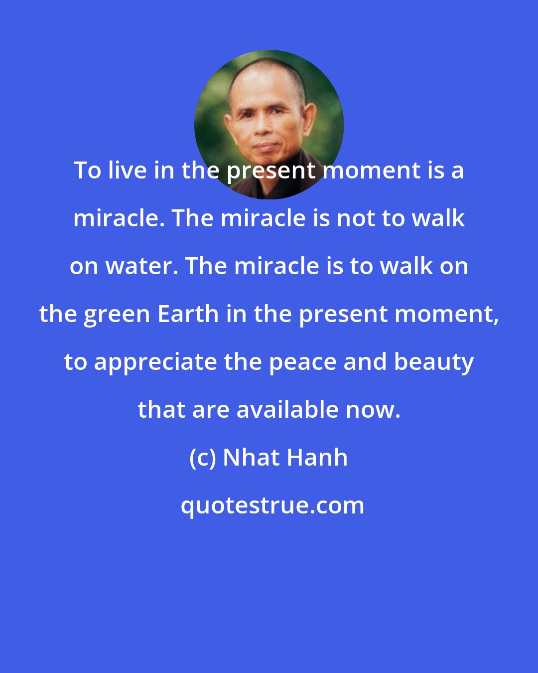 Nhat Hanh: To live in the present moment is a miracle. The miracle is not to walk on water. The miracle is to walk on the green Earth in the present moment, to appreciate the peace and beauty that are available now.